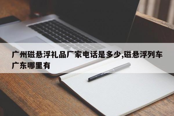 广州磁悬浮礼品厂家电话是多少,磁悬浮列车广东哪里有