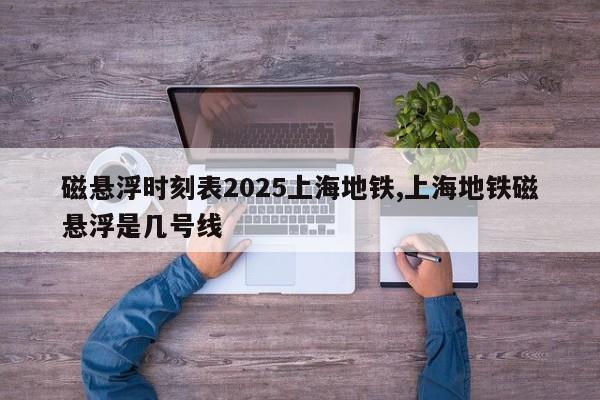 磁悬浮时刻表2025上海地铁,上海地铁磁悬浮是几号线
